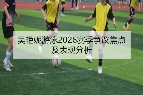 吴艳妮游泳2026赛季争议焦点及表现分析